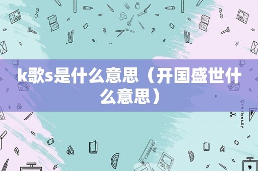 k歌s是什么意思（开国盛世什么意思）