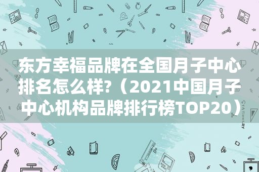 东方幸福品牌在全国月子中心排名怎么样?（2021中国月子中心机构品牌排行榜TOP20）