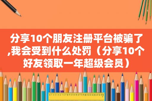 分享10个朋友注册平台被骗了,我会受到什么处罚（分享10个好友领取一年超级会员）