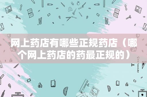 网上药店有哪些正规药店（哪个网上药店的药最正规的）