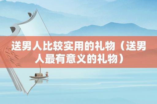送男人比较实用的礼物（送男人最有意义的礼物）