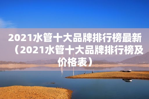 2021水管十大品牌排行榜最新（2021水管十大品牌排行榜及价格表）