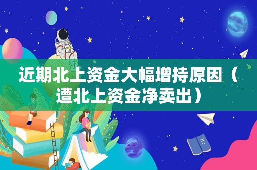 近期北上资金大幅增持原因（遭北上资金净卖出）