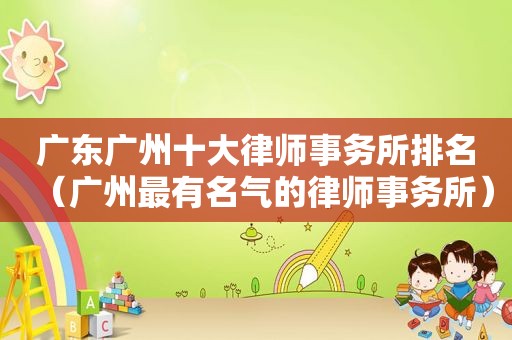 广东广州十大律师事务所排名（广州最有名气的律师事务所）