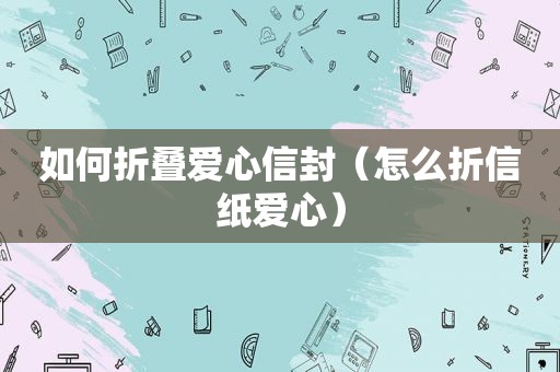 如何折叠爱心信封（怎么折信纸爱心）