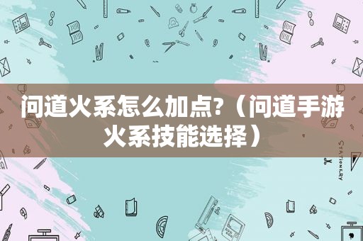 问道火系怎么加点?（问道手游火系技能选择）