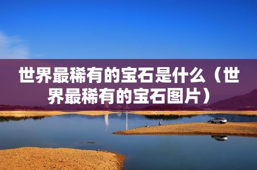 世界最稀有的宝石是什么（世界最稀有的宝石图片）