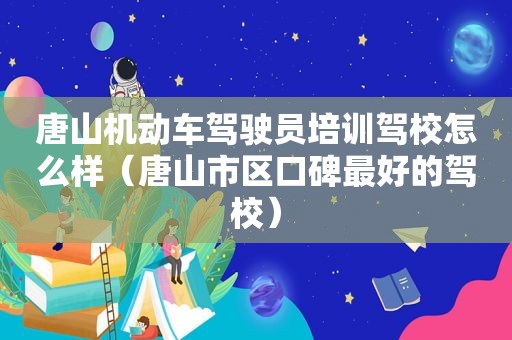 唐山机动车驾驶员培训驾校怎么样（唐山市区口碑最好的驾校）