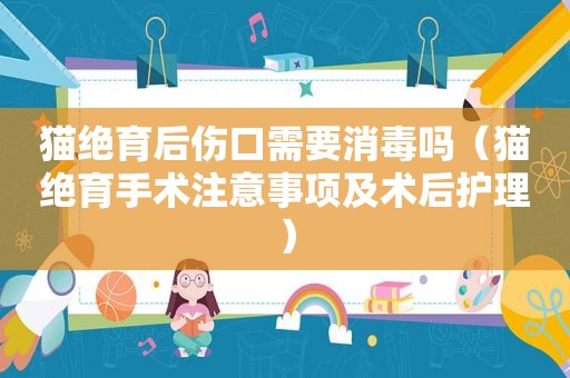 猫绝育后伤口需要消毒吗（猫绝育手术注意事项及术后护理）