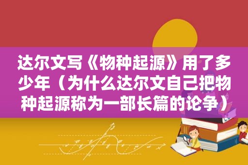 达尔文写《物种起源》用了多少年（为什么达尔文自己把物种起源称为一部长篇的论争）