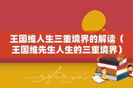 王国维人生三重境界的解读（王国维先生人生的三重境界）