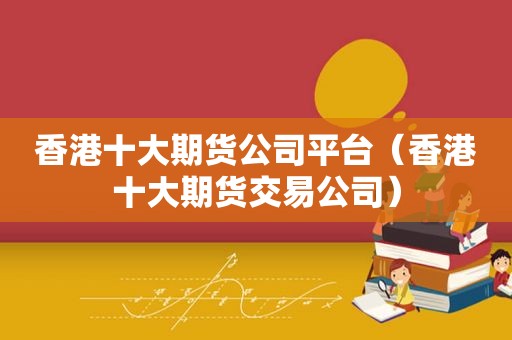 香港十大期货公司平台（香港十大期货交易公司）