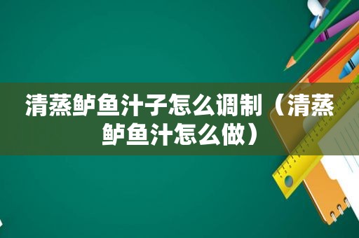 清蒸鲈鱼汁子怎么调制（清蒸鲈鱼汁怎么做）