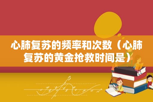 心肺复苏的频率和次数（心肺复苏的黄金抢救时间是）