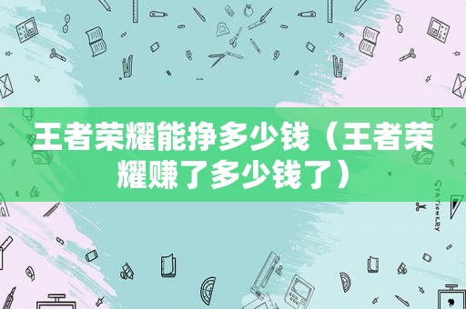 王者荣耀能挣多少钱（王者荣耀赚了多少钱了）
