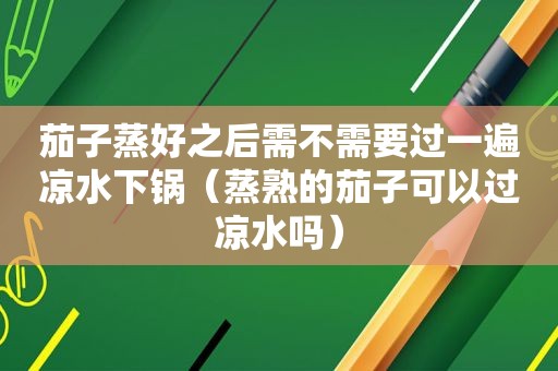 茄子蒸好之后需不需要过一遍凉水下锅（蒸熟的茄子可以过凉水吗）