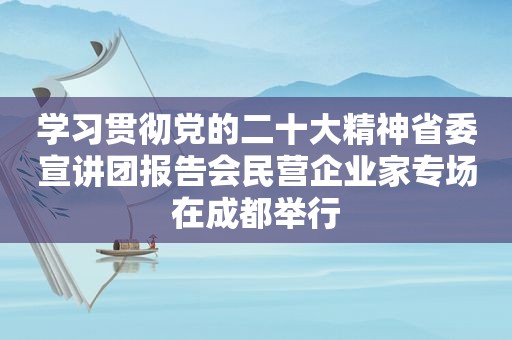 学习贯彻党的二十大精神省委宣讲团报告会民营企业家专场在成都举行