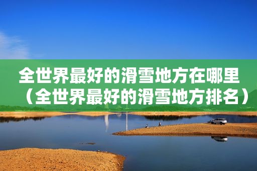 全世界最好的滑雪地方在哪里（全世界最好的滑雪地方排名）