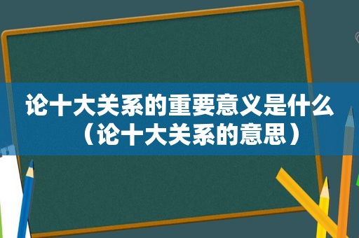 论十大关系的重要意义是什么（论十大关系的意思）