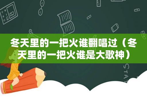 冬天里的一把火谁翻唱过（冬天里的一把火谁是大歌神）