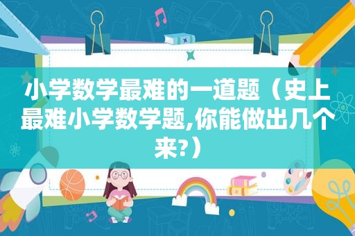 小学数学最难的一道题（史上最难小学数学题,你能做出几个来?）