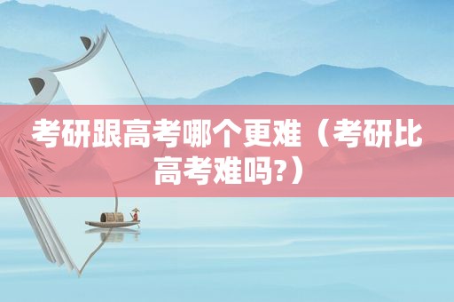 考研跟高考哪个更难（考研比高考难吗?）