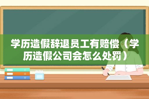 学历造假辞退员工有赔偿（学历造假公司会怎么处罚）