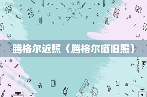 腾格尔近照（腾格尔晒旧照）