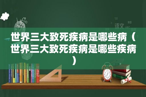 世界三大致死疾病是哪些病（世界三大致死疾病是哪些疾病）