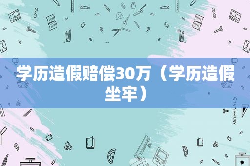 学历造假赔偿30万（学历造假坐牢）