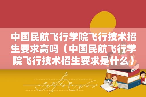 中国民航飞行学院飞行技术招生要求高吗（中国民航飞行学院飞行技术招生要求是什么）