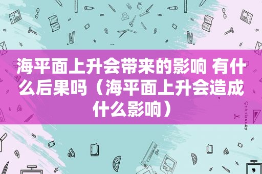 海平面上升会带来的影响 有什么后果吗（海平面上升会造成什么影响）