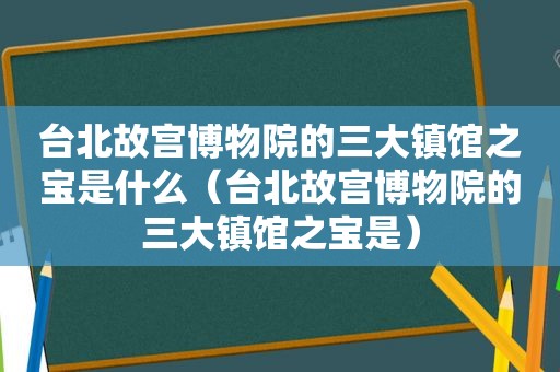 台北故宫博物院的三大镇馆之宝是什么（台北故宫博物院的三大镇馆之宝是）