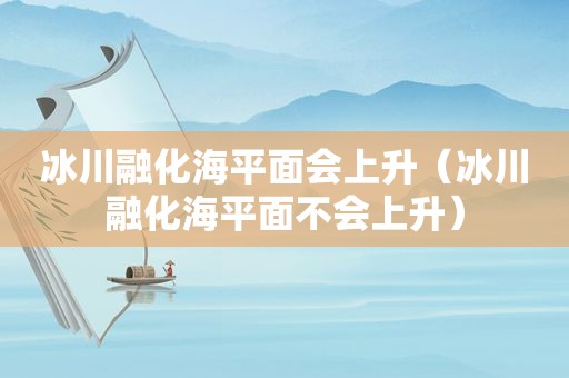 冰川融化海平面会上升（冰川融化海平面不会上升）