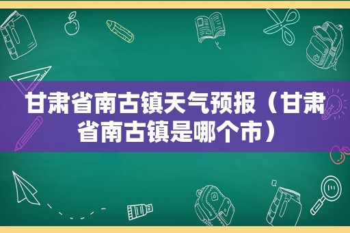 甘肃省南古镇天气预报（甘肃省南古镇是哪个市）