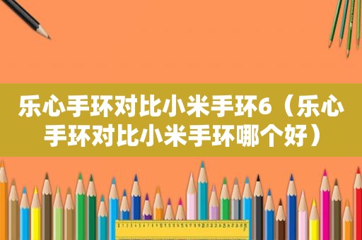 乐心手环对比小米手环6（乐心手环对比小米手环哪个好）