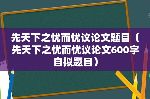 先天下之忧而忧议论文题目（先天下之忧而忧议论文600字自拟题目）