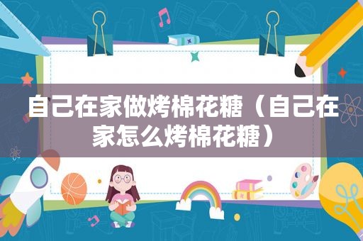 自己在家做烤棉花糖（自己在家怎么烤棉花糖）