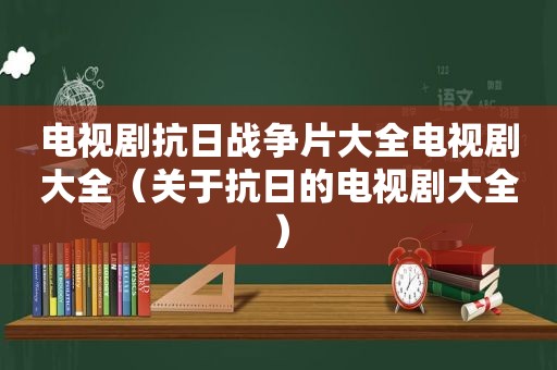 电视剧抗日战争片大全电视剧大全（关于抗日的电视剧大全）