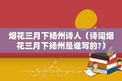 烟花三月下扬州诗人（诗词烟花三月下扬州是谁写的?）