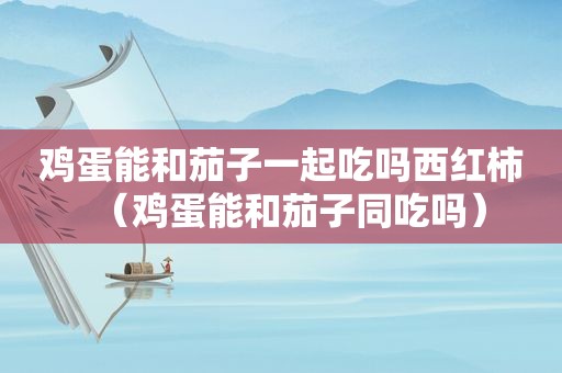 鸡蛋能和茄子一起吃吗西红柿（鸡蛋能和茄子同吃吗）
