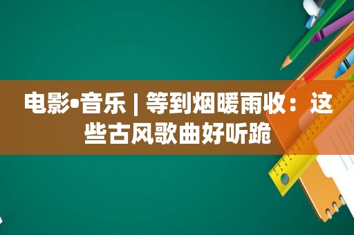 电影•音乐 | 等到烟暖雨收：这些古风歌曲好听跪