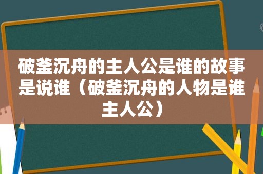 破釜沉舟的主人公是谁的故事是说谁（破釜沉舟的人物是谁主人公）