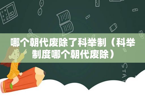 哪个朝代废除了科举制（科举制度哪个朝代废除）