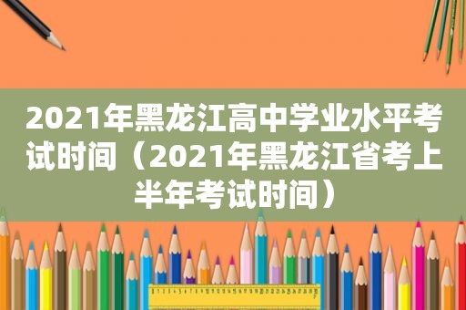 2021年黑龙江高中学业水平考试时间（2021年黑龙江省考上半年考试时间）