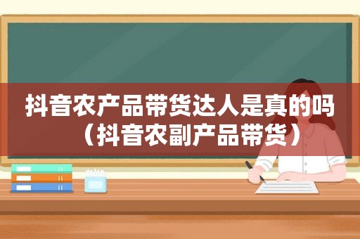 抖音农产品带货达人是真的吗（抖音农副产品带货）