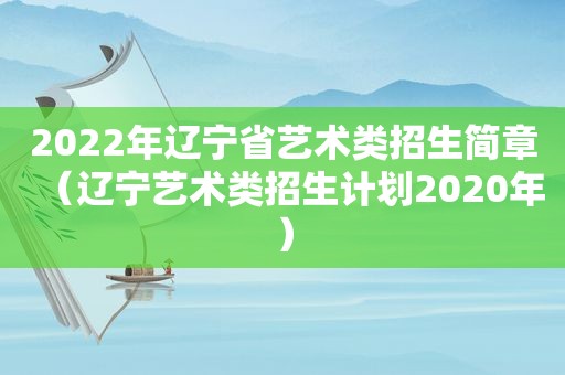 2022年辽宁省艺术类招生简章（辽宁艺术类招生计划2020年）