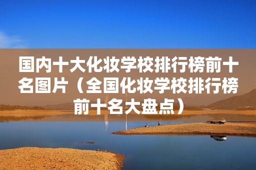 国内十大化妆学校排行榜前十名图片（全国化妆学校排行榜前十名大盘点）