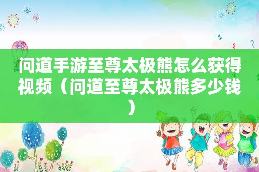 问道手游至尊太极熊怎么获得视频（问道至尊太极熊多少钱）