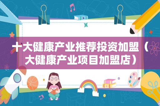 十大健康产业推荐投资加盟（大健康产业项目加盟店）